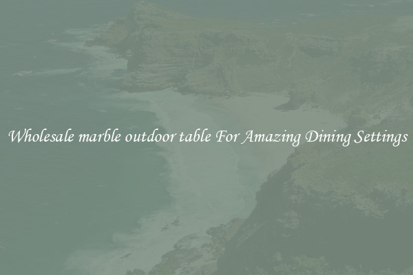 Wholesale marble outdoor table For Amazing Dining Settings