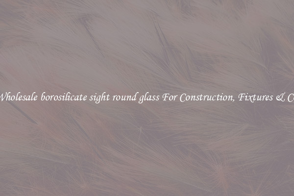 Wholesale borosilicate sight round glass For Construction, Fixtures & Co.