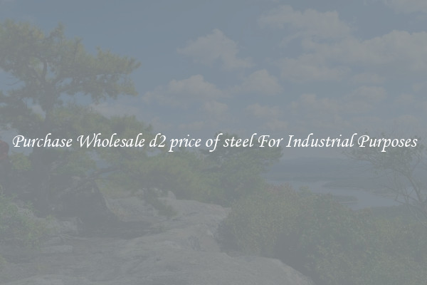 Purchase Wholesale d2 price of steel For Industrial Purposes