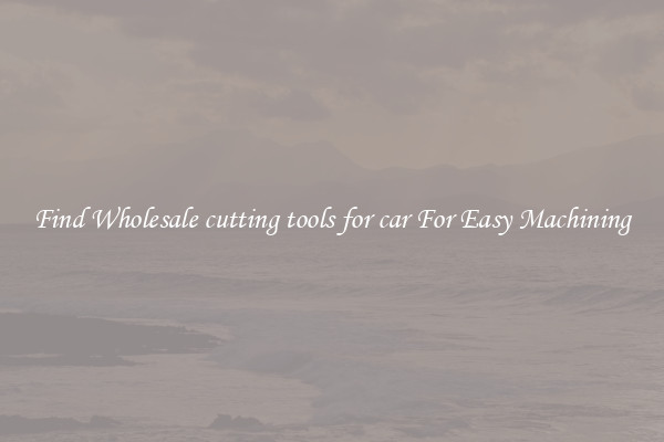 Find Wholesale cutting tools for car For Easy Machining
